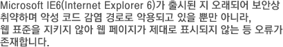 Microsoft IE6(Internet Explorer 6)가 출시된 지 오래되어 보안상 취약하며 악성 코드 감염 경로로 악용되고 있을 뿐만 아니라, 웹 표준을 지키지 않아 웹 페이지가 제대로 표시되지 않는 등 오류가 존재합니다.