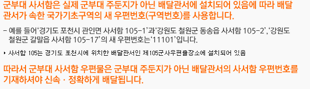 군부대 사서함은 실제 군부대 주둔지가 아닌 배달관서에 설치되어 있음에 따라 배달관서가 속한 국가기초구역의 새 우편번호(구역번호)를 사용합니다. 예를 들어‘경기도 포천시 관인면 사서함 105-1’과‘강원도 철원군 동송읍 사서함 105-2’,‘강원도 철원군 갈말읍 사서함 105-17’의 새 우편번호는‘11101’입니다. 따라서 군부대 사서함 우편물은 군부대 주둔지가 아닌 배달관서의 사서함 우편번호를 기재하셔야 신속ㆍ정확하게 배달됩니다.