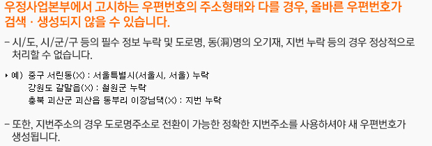 우정사업본부에서 고시하는 우편번호의 주소형태와 다를 경우, 올바른 우편번호가 검색ㆍ생성되지 않을 수 있습니다.시/도, 시/군/구 등의 필수 정보 누락 및 도로명, 동(洞)명의 오기재, 지번 누락 등의 경우 정상적으로 처리할 수 없습니다.또한, 지번주소의 경우 도로명주소로 전환이 가능한 정확한 지번주소를 사용하셔야 새 우편번호가 생성됩니다.