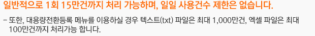 일반적으로 1회 15만건까지 처리 가능하며, 일일 사용건수 제한은 없습니다.또한, 대용량전환등록 메뉴를 이용하실 경우 텍스트(txt) 파일은 최대 1,000만건, 엑셀 파일은 최대 100만건까지 처리가능 합니다.