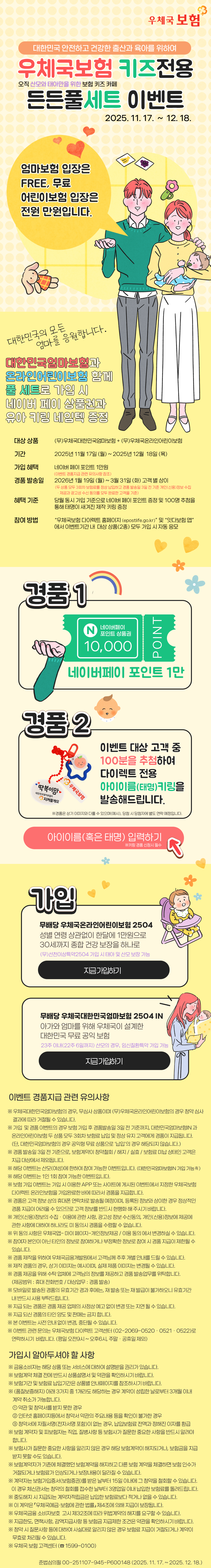대한민국 안전하고 건강한 출산과 육아를 위하여 우체국보험 키즈전용 든든풀세트 이벤트(오직 산모와 태아만을 위한 보험 키즈 카페) 이벤트 기간: 2025.11.17  12.18. / 엄마보험 입장은 FREE, 무료 어린이보험 입장은 전원 만원 입니다. 대한민국 엄마보험과 온라인어린이보험 함께 풀 세트로 가입 시 네이버 페이 상품권과 유아 키링 네임텍 증정 / 경품1 네이버페이 포인트1만 / 경품2 이벤트 대상 고객중 100분 추첨하여 다이렉트 전용 아이이름(태명)키링을 발송해드립니다. 아이이름(혹은 태명)입력하기 *키링 경품 신청시 필수  / 가입 무배당 우체국온라인어린이보험 2504 성별 연령 상관없이 한달에 1만원으로 30세까지 종합 건강 보장을 하나로 (무)선천이상특약2504 가입 시 태아 및 산모 보장 가능 지금 가입하기 / 무배당 우체국대한민국엄마보험 2504 IN 아가와 엄마를 위해 우체국이 설계한 대한민국 무료 공익 보험 23주 이내(22주 6일까지) 산모의 경우, 임신질환특약 가입 가능 지금 가입하기