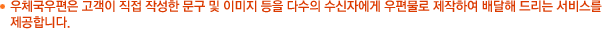 우체국우편은 고객이 직접 작성한 문구 및 이미지 등을 다수의 수신자에게 우편물로 제작하여 배달해 드리는 서비스를 제공합니다.